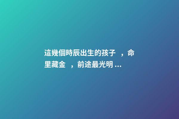 這幾個時辰出生的孩子，命里藏金，前途最光明！
